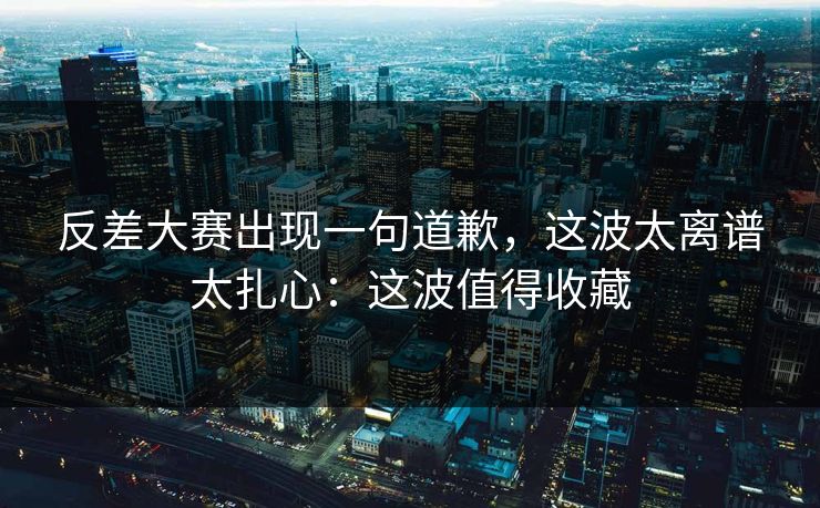 反差大赛出现一句道歉，这波太离谱太扎心：这波值得收藏