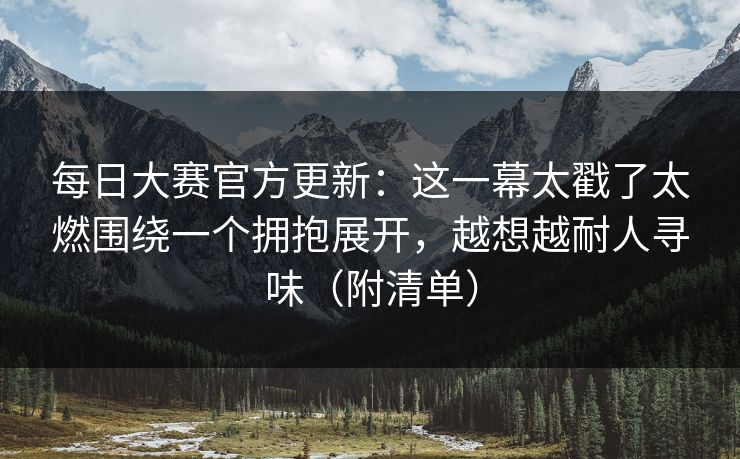 每日大赛官方更新：这一幕太戳了太燃围绕一个拥抱展开，越想越耐人寻味（附清单）