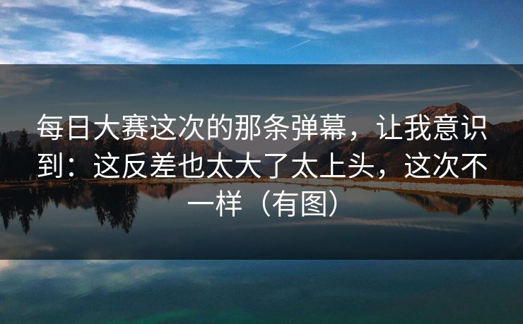 每日大赛这次的那条弹幕，让我意识到：这反差也太大了太上头，这次不一样（有图）