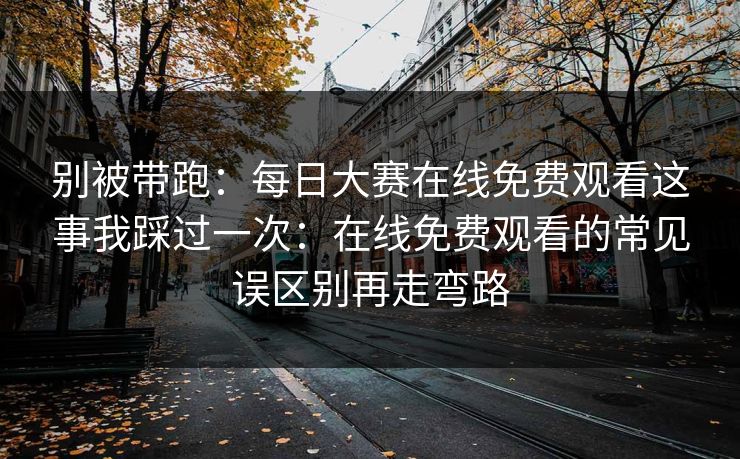 别被带跑：每日大赛在线免费观看这事我踩过一次：在线免费观看的常见误区别再走弯路