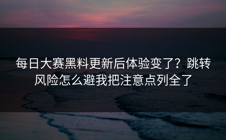 每日大赛黑料更新后体验变了？跳转风险怎么避我把注意点列全了