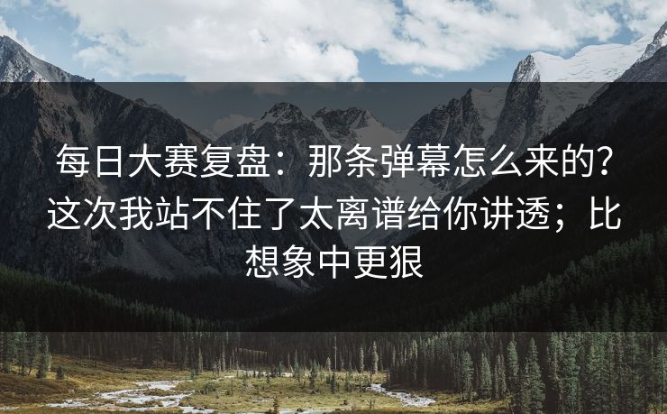 每日大赛复盘：那条弹幕怎么来的？这次我站不住了太离谱给你讲透；比想象中更狠