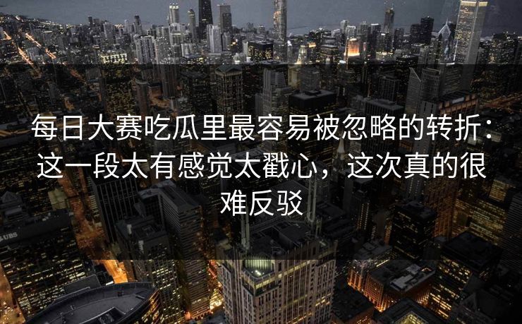 每日大赛吃瓜里最容易被忽略的转折：这一段太有感觉太戳心，这次真的很难反驳