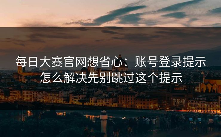 每日大赛官网想省心：账号登录提示怎么解决先别跳过这个提示