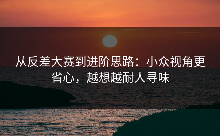从反差大赛到进阶思路：小众视角更省心，越想越耐人寻味