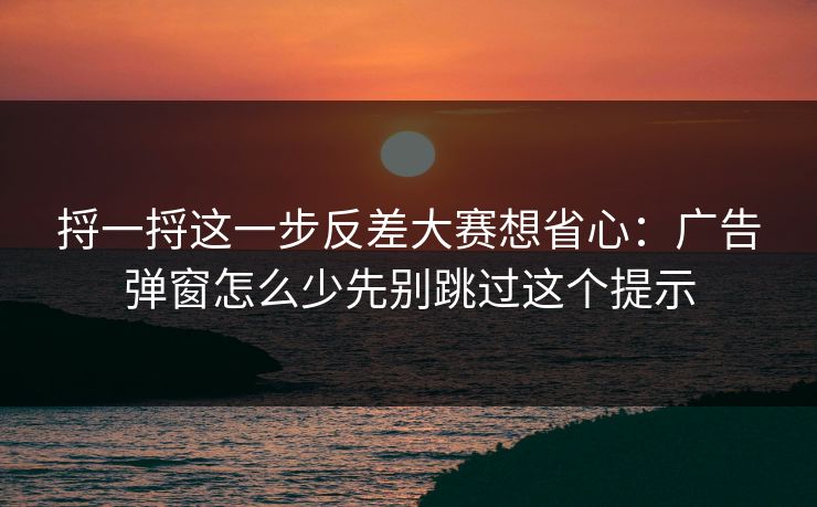 捋一捋这一步反差大赛想省心：广告弹窗怎么少先别跳过这个提示