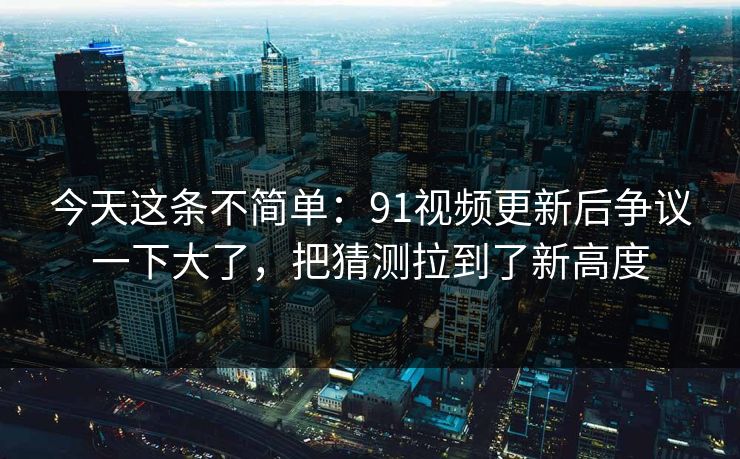 今天这条不简单：91视频更新后争议一下大了，把猜测拉到了新高度