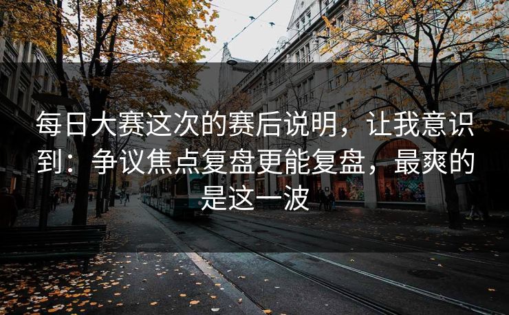 每日大赛这次的赛后说明，让我意识到：争议焦点复盘更能复盘，最爽的是这一波