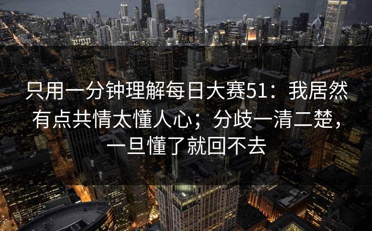 只用一分钟理解每日大赛51：我居然有点共情太懂人心；分歧一清二楚，一旦懂了就回不去