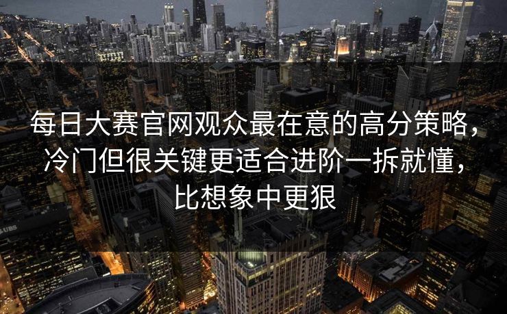 每日大赛官网观众最在意的高分策略，冷门但很关键更适合进阶一拆就懂，比想象中更狠