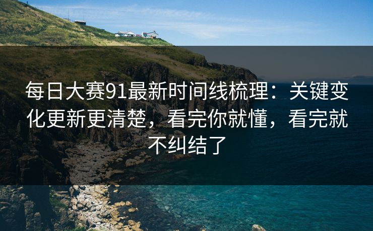 每日大赛91最新时间线梳理：关键变化更新更清楚，看完你就懂，看完就不纠结了