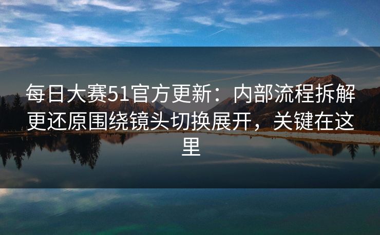 每日大赛51官方更新：内部流程拆解更还原围绕镜头切换展开，关键在这里