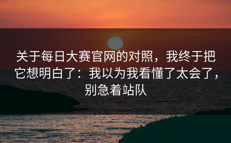 关于每日大赛官网的对照，我终于把它想明白了：我以为我看懂了太会了，别急着站队