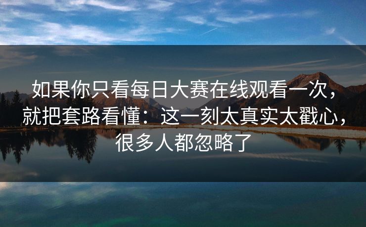 如果你只看每日大赛在线观看一次，就把套路看懂：这一刻太真实太戳心，很多人都忽略了