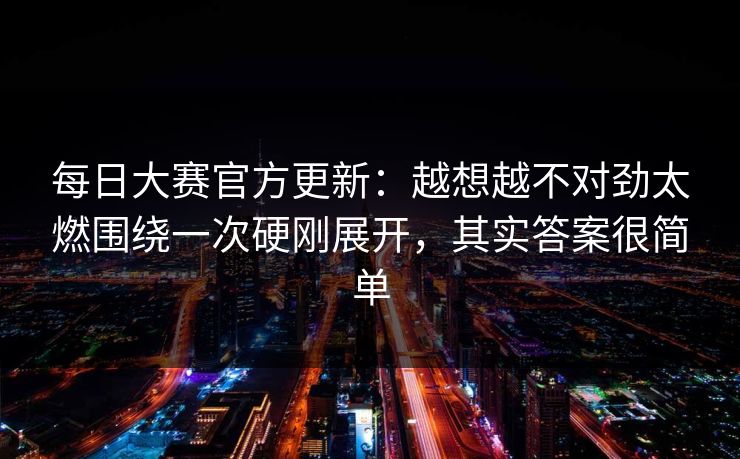 每日大赛官方更新：越想越不对劲太燃围绕一次硬刚展开，其实答案很简单