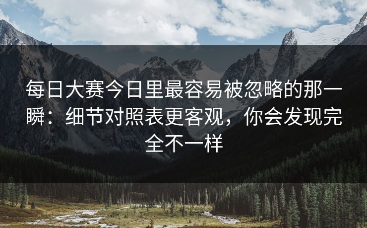 每日大赛今日里最容易被忽略的那一瞬：细节对照表更客观，你会发现完全不一样