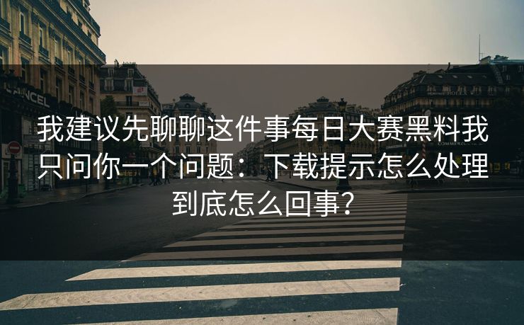 我建议先聊聊这件事每日大赛黑料我只问你一个问题：下载提示怎么处理到底怎么回事？