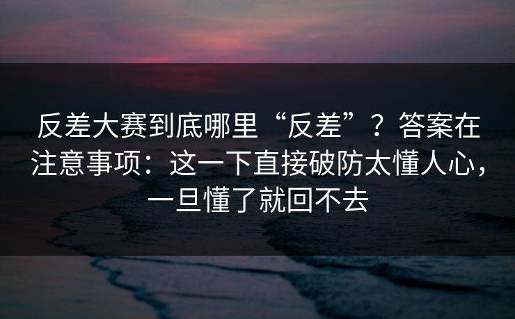 反差大赛到底哪里“反差”？答案在注意事项：这一下直接破防太懂人心，一旦懂了就回不去