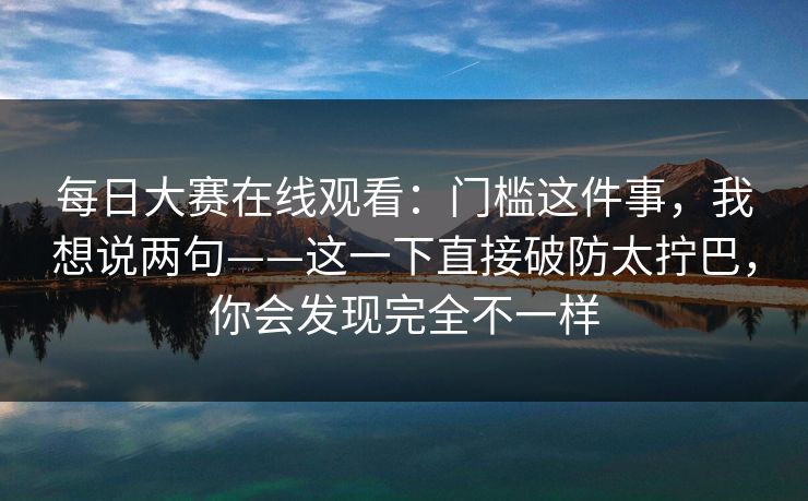 每日大赛在线观看：门槛这件事，我想说两句——这一下直接破防太拧巴，你会发现完全不一样
