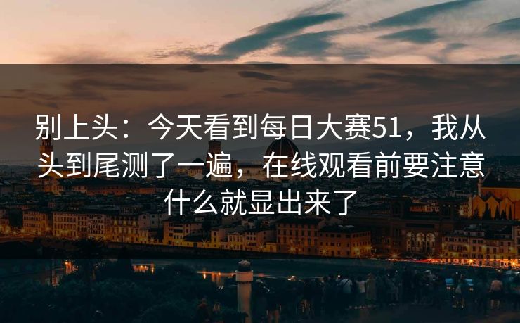 别上头：今天看到每日大赛51，我从头到尾测了一遍，在线观看前要注意什么就显出来了
