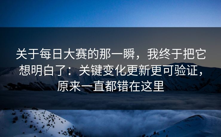 关于每日大赛的那一瞬，我终于把它想明白了：关键变化更新更可验证，原来一直都错在这里